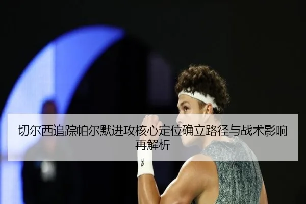 切尔西追踪帕尔默进攻核心定位确立路径与战术影响再解析